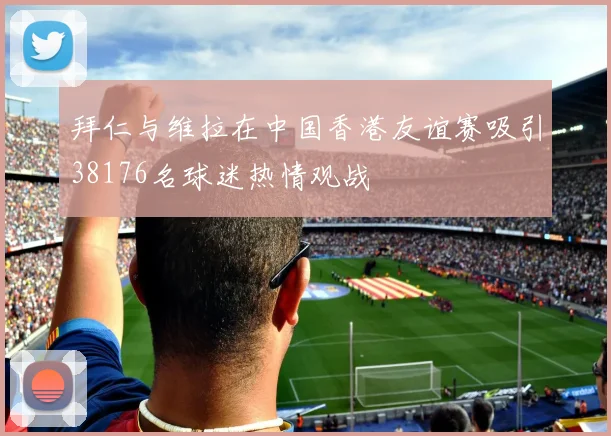 拜仁与维拉在中国香港友谊赛吸引38176名球迷热情观战