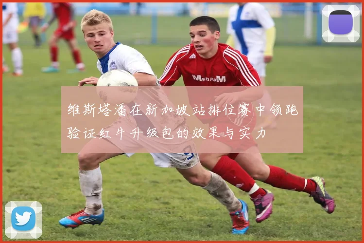 维斯塔潘在新加坡站排位赛中领跑验证红牛升级包的效果与实力
