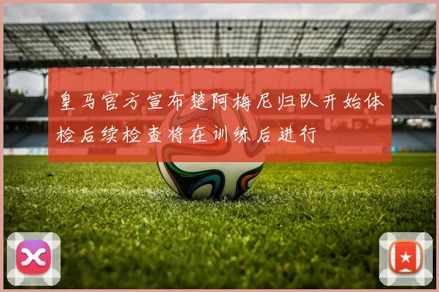皇马官方宣布楚阿梅尼归队开始体检后续检查将在训练后进行