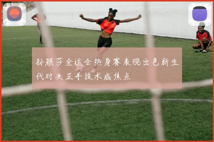 孙颖莎全运会热身赛表现出色新生代对决正手技术成焦点