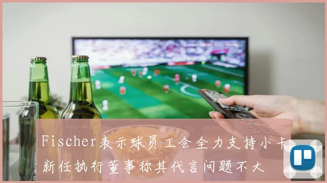 Fischer表示球员工会全力支持小卡新任执行董事称其代言问题不大