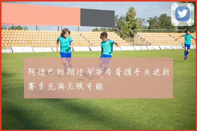 阿德巴约期待与字母哥携手共进新赛季充满无限可能
