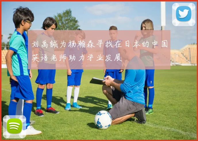 刘禹铖为杨瀚森寻找在日本的中国英语老师助力学业发展